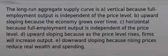 The long-run aggregate supply curve is a) vertical because full-employment output is independent of the price level. b) upward sloping because the economy grows over time. c) horizontal because full-employment output is independent of the price level. d) upward sloping because as the price level rises, firms will increase output. e) downward sloping because rising prices reduce real wealth and spending.