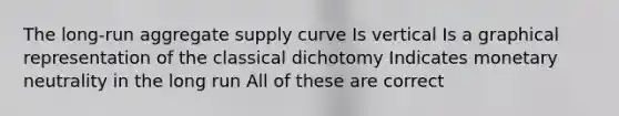 The long-run aggregate supply curve Is vertical Is a graphical representation of the classical dichotomy Indicates monetary neutrality in the long run All of these are correct