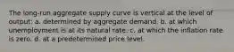 The long-run aggregate supply curve is vertical at the level of output: a. determined by aggregate demand. b. at which unemployment is at its natural rate. c. at which the inflation rate is zero. d. at a predetermined price level.