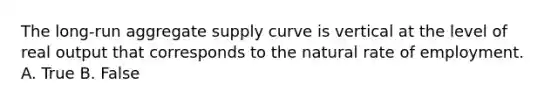 The long-run aggregate supply curve is vertical at the level of real output that corresponds to the natural rate of employment. A. True B. False