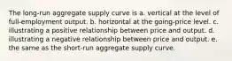 The long-run aggregate supply curve is a. vertical at the level of full-employment output. b. horizontal at the going-price level. c. illustrating a positive relationship between price and output. d. illustrating a negative relationship between price and output. e. the same as the short-run aggregate supply curve.