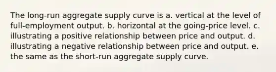 The long-run aggregate supply curve is a. vertical at the level of full-employment output. b. horizontal at the going-price level. c. illustrating a positive relationship between price and output. d. illustrating a negative relationship between price and output. e. the same as the short-run aggregate supply curve.