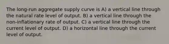 The long-run aggregate supply curve is A) a vertical line through the natural rate level of output. B) a vertical line through the non-inflationary rate of output. C) a vertical line through the current level of output. D) a horizontal line through the current level of output.