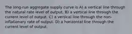 The long-run aggregate supply curve is A) a vertical line through the natural rate level of output. B) a vertical line through the current level of output. C) a vertical line through the non-inflationary rate of output. D) a horizontal line through the current level of output.