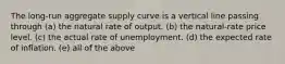 The long-run aggregate supply curve is a vertical line passing through (a) the natural rate of output. (b) the natural-rate price level. (c) the actual rate of unemployment. (d) the expected rate of inflation. (e) all of the above