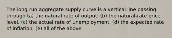 The long-run aggregate supply curve is a vertical line passing through (a) the natural rate of output. (b) the natural-rate price level. (c) the actual rate of unemployment. (d) the expected rate of inflation. (e) all of the above