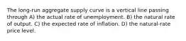 The long-run aggregate supply curve is a vertical line passing through A) the actual rate of unemployment. B) the natural rate of output. C) the expected rate of inflation. D) the natural-rate price level.