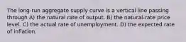 The long-run aggregate supply curve is a vertical line passing through A) the natural rate of output. B) the natural-rate price level. C) the actual rate of unemployment. D) the expected rate of inflation.