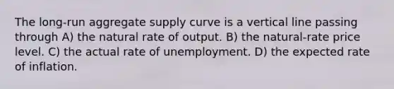 The long-run aggregate supply curve is a <a href='https://www.questionai.com/knowledge/k6j3Z69xQg-vertical-line' class='anchor-knowledge'>vertical line</a> passing through A) the natural rate of output. B) the natural-rate price level. C) the actual rate of unemployment. D) the expected rate of inflation.