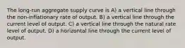 The long-run aggregate supply curve is A) a vertical line through the non-inflationary rate of output. B) a vertical line through the current level of output. C) a vertical line through the natural rate level of output. D) a horizontal line through the current level of output.