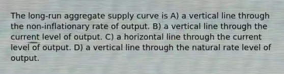 The long-run aggregate supply curve is A) a vertical line through the non-inflationary rate of output. B) a vertical line through the current level of output. C) a horizontal line through the current level of output. D) a vertical line through the natural rate level of output.