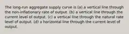 The long-run aggregate supply curve is (a) a vertical line through the non-inflationary rate of output. (b) a vertical line through the current level of output. (c) a vertical line through the natural rate level of output. (d) a horizontal line through the current level of output.