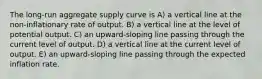 The long-run aggregate supply curve is A) a vertical line at the non-inflationary rate of output. B) a vertical line at the level of potential output. C) an upward-sloping line passing through the current level of output. D) a vertical line at the current level of output. E) an upward-sloping line passing through the expected inflation rate.