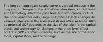 The​ long-run aggregate supply curve is vertical because in the long​ run, A. changes in the size of the labor​ force, capital​ stock, and technology affect the price level but not potential GDP. B. the price level does not​ change, but potential GDP changes its value. C. changes in the price level do not affect potential​ GDP, as potential GDP depends on the size of the labor​ force, capital​ stock, and technology. D. changes in the price level affect potential GDP via other​ variables, such as the size of the labor​ force, capital​ stock, and technology.