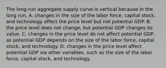 The​ long-run aggregate supply curve is vertical because in the long​ run, A. changes in the size of the labor​ force, capital​ stock, and technology affect the price level but not potential GDP. B. the price level does not​ change, but potential GDP changes its value. C. changes in the price level do not affect potential​ GDP, as potential GDP depends on the size of the labor​ force, capital​ stock, and technology. D. changes in the price level affect potential GDP via other​ variables, such as the size of the labor​ force, capital​ stock, and technology.