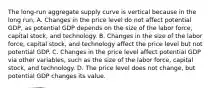 The​ long-run aggregate supply curve is vertical because in the long​ run, A. Changes in the price level do not affect potential​ GDP, as potential GDP depends on the size of the labor​ force, capital​ stock, and technology. B. Changes in the size of the labor​ force, capital​ stock, and technology affect the price level but not potential GDP. C. Changes in the price level affect potential GDP via other​ variables, such as the size of the labor​ force, capital​ stock, and technology. D. The price level does not​ change, but potential GDP changes its value.