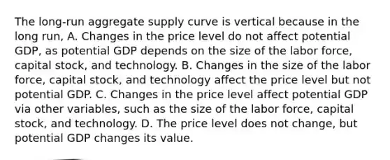 The​ long-run aggregate supply curve is vertical because in the long​ run, A. Changes in the price level do not affect potential​ GDP, as potential GDP depends on the size of the labor​ force, capital​ stock, and technology. B. Changes in the size of the labor​ force, capital​ stock, and technology affect the price level but not potential GDP. C. Changes in the price level affect potential GDP via other​ variables, such as the size of the labor​ force, capital​ stock, and technology. D. The price level does not​ change, but potential GDP changes its value.