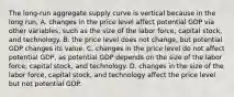 The​ long-run aggregate supply curve is vertical because in the long​ run, A. changes in the price level affect potential GDP via other​ variables, such as the size of the labor​ force, capital​ stock, and technology. B. the price level does not​ change, but potential GDP changes its value. C. changes in the price level do not affect potential​ GDP, as potential GDP depends on the size of the labor​ force, capital​ stock, and technology. D. changes in the size of the labor​ force, capital​ stock, and technology affect the price level but not potential GDP.