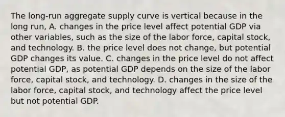 The​ long-run aggregate supply curve is vertical because in the long​ run, A. changes in the price level affect potential GDP via other​ variables, such as the size of the labor​ force, capital​ stock, and technology. B. the price level does not​ change, but potential GDP changes its value. C. changes in the price level do not affect potential​ GDP, as potential GDP depends on the size of the labor​ force, capital​ stock, and technology. D. changes in the size of the labor​ force, capital​ stock, and technology affect the price level but not potential GDP.