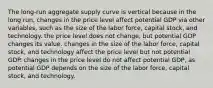 The​ long-run aggregate supply curve is vertical because in the long​ run, changes in the price level affect potential GDP via other​ variables, such as the size of the labor​ force, capital​ stock, and technology. the price level does not​ change, but potential GDP changes its value. changes in the size of the labor​ force, capital​ stock, and technology affect the price level but not potential GDP. changes in the price level do not affect potential​ GDP, as potential GDP depends on the size of the labor​ force, capital​ stock, and technology.