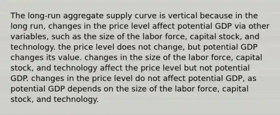 The​ long-run aggregate supply curve is vertical because in the long​ run, changes in the price level affect potential GDP via other​ variables, such as the size of the labor​ force, capital​ stock, and technology. the price level does not​ change, but potential GDP changes its value. changes in the size of the labor​ force, capital​ stock, and technology affect the price level but not potential GDP. changes in the price level do not affect potential​ GDP, as potential GDP depends on the size of the labor​ force, capital​ stock, and technology.