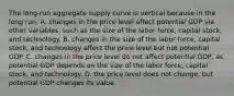 The​ long-run aggregate supply curve is vertical because in the long​ run, A. changes in the price level affect potential GDP via other​ variables, such as the size of the labor​ force, capital​ stock, and technology. B. changes in the size of the labor​ force, capital​ stock, and technology affect the price level but not potential GDP. C. changes in the price level do not affect potential​ GDP, as potential GDP depends on the size of the labor​ force, capital​ stock, and technology. D. the price level does not​ change, but potential GDP changes its value.