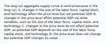 The​ long-run aggregate supply curve is vertical because in the long​ run, A. changes in the size of the labor​ force, capital​ stock, and technology affect the price level but not potential GDP. B. changes in the price level affect potential GDP via other​ variables, such as the size of the labor​ force, capital​ stock, and technology. C. changes in the price level do not affect potential​ GDP, as potential GDP depends on the size of the labor​ force, capital​ stock, and technology. D. the price level does not​ change, but potential GDP changes its value.