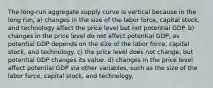 The long-run aggregate supply curve is vertical because in the long run, a) changes in the size of the labor force, capital stock, and technology affect the price level but not potential GDP. b) changes in the price level do not affect potential GDP, as potential GDP depends on the size of the labor force, capital stock, and technology. c) the price level does not change, but potential GDP changes its value. d) changes in the price level affect potential GDP via other variables, such as the size of the labor force, capital stock, and technology.