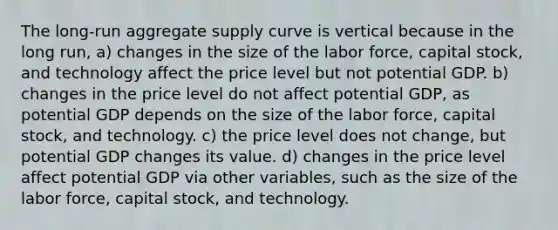 The long-run aggregate supply curve is vertical because in the long run, a) changes in the size of the labor force, capital stock, and technology affect the price level but not potential GDP. b) changes in the price level do not affect potential GDP, as potential GDP depends on the size of the labor force, capital stock, and technology. c) the price level does not change, but potential GDP changes its value. d) changes in the price level affect potential GDP via other variables, such as the size of the labor force, capital stock, and technology.