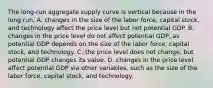 The long-run aggregate supply curve is vertical because in the long run, A. changes in the size of the labor force, capital stock, and technology affect the price level but not potential GDP. B. changes in the price level do not affect potential GDP, as potential GDP depends on the size of the labor force, capital stock, and technology. C. the price level does not change, but potential GDP changes its value. D. changes in the price level affect potential GDP via other variables, such as the size of the labor force, capital stock, and technology.