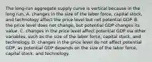 The​ long-run aggregate supply curve is vertical because in the long​ run, A. changes in the size of the labor​ force, capital​ stock, and technology affect the price level but not potential GDP. B. the price level does not​ change, but potential GDP changes its value. C. changes in the price level affect potential GDP via other​ variables, such as the size of the labor​ force, capital​ stock, and technology. D. changes in the price level do not affect potential​ GDP, as potential GDP depends on the size of the labor​ force, capital​ stock, and technology.