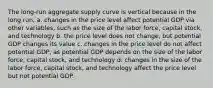 The long-run aggregate supply curve is vertical because in the long run, a. changes in the price level affect potential GDP via other variables, such as the size of the labor force, capital stock, and technology b. the price level does not change, but potential GDP changes its value c. changes in the price level do not affect potential GDP, as potential GDP depends on the size of the labor force, capital stock, and technology d. changes in the size of the labor force, capital stock, and technology affect the price level but not potential GDP.