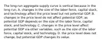 The​ long-run aggregate supply curve is vertical because in the long​ run, A. changes in the size of the labor​ force, capital​ stock, and technology affect the price level but not potential GDP. B. changes in the price level do not affect potential​ GDP, as potential GDP depends on the size of the labor​ force, capital​ stock, and technology. C. changes in the price level affect potential GDP via other​ variables, such as the size of the labor​ force, capital​ stock, and technology. D. the price level does not​ change, but potential GDP changes its value.