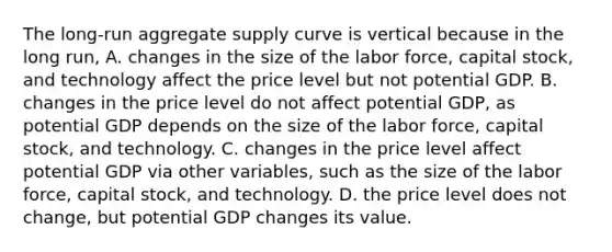 The​ long-run aggregate supply curve is vertical because in the long​ run, A. changes in the size of the labor​ force, capital​ stock, and technology affect the price level but not potential GDP. B. changes in the price level do not affect potential​ GDP, as potential GDP depends on the size of the labor​ force, capital​ stock, and technology. C. changes in the price level affect potential GDP via other​ variables, such as the size of the labor​ force, capital​ stock, and technology. D. the price level does not​ change, but potential GDP changes its value.