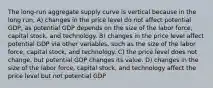 The long-run aggregate supply curve is vertical because in the long run, A) changes in the price level do not affect potential GDP, as potential GDP depends on the size of the labor force, capital stock, and technology. B) changes in the price level affect potential GDP via other variables, such as the size of the labor force, capital stock, and technology. C) the price level does not change, but potential GDP changes its value. D) changes in the size of the labor force, capital stock, and technology affect the price level but not potential GDP