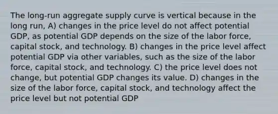 The long-run aggregate supply curve is vertical because in the long run, A) changes in the price level do not affect potential GDP, as potential GDP depends on the size of the labor force, capital stock, and technology. B) changes in the price level affect potential GDP via other variables, such as the size of the labor force, capital stock, and technology. C) the price level does not change, but potential GDP changes its value. D) changes in the size of the labor force, capital stock, and technology affect the price level but not potential GDP