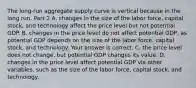 The​ long-run aggregate supply curve is vertical because in the long​ run, Part 2 A. changes in the size of the labor​ force, capital​ stock, and technology affect the price level but not potential GDP. B. changes in the price level do not affect potential​ GDP, as potential GDP depends on the size of the labor​ force, capital​ stock, and technology. Your answer is correct. C. the price level does not​ change, but potential GDP changes its value. D. changes in the price level affect potential GDP via other​ variables, such as the size of the labor​ force, capital​ stock, and technology.