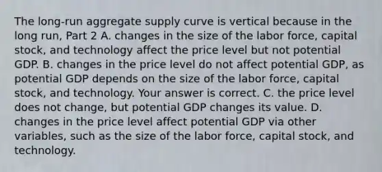 The​ long-run aggregate supply curve is vertical because in the long​ run, Part 2 A. changes in the size of the labor​ force, capital​ stock, and technology affect the price level but not potential GDP. B. changes in the price level do not affect potential​ GDP, as potential GDP depends on the size of the labor​ force, capital​ stock, and technology. Your answer is correct. C. the price level does not​ change, but potential GDP changes its value. D. changes in the price level affect potential GDP via other​ variables, such as the size of the labor​ force, capital​ stock, and technology.