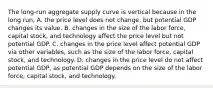 The long-run aggregate supply curve is vertical because in the long run, A. the price level does not change, but potential GDP changes its value. B. changes in the size of the labor force, capital stock, and technology affect the price level but not potential GDP. C. changes in the price level affect potential GDP via other variables, such as the size of the labor force, capital stock, and technology. D. changes in the price level do not affect potential GDP, as potential GDP depends on the size of the labor force, capital stock, and technology.