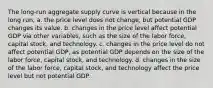 The​ long-run aggregate supply curve is vertical because in the long​ run, a. the price level does not​ change, but potential GDP changes its value. b. changes in the price level affect potential GDP via other​ variables, such as the size of the labor​ force, capital​ stock, and technology. c. changes in the price level do not affect potential​ GDP, as potential GDP depends on the size of the labor​ force, capital​ stock, and technology. d. changes in the size of the labor​ force, capital​ stock, and technology affect the price level but not potential GDP.