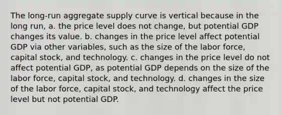 The​ long-run aggregate supply curve is vertical because in the long​ run, a. the price level does not​ change, but potential GDP changes its value. b. changes in the price level affect potential GDP via other​ variables, such as the size of the labor​ force, capital​ stock, and technology. c. changes in the price level do not affect potential​ GDP, as potential GDP depends on the size of the labor​ force, capital​ stock, and technology. d. changes in the size of the labor​ force, capital​ stock, and technology affect the price level but not potential GDP.