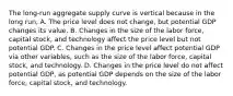 The​ long-run aggregate supply curve is vertical because in the long​ run, A. The price level does not​ change, but potential GDP changes its value. B. Changes in the size of the labor​ force, capital​ stock, and technology affect the price level but not potential GDP. C. Changes in the price level affect potential GDP via other​ variables, such as the size of the labor​ force, capital​ stock, and technology. D. Changes in the price level do not affect potential​ GDP, as potential GDP depends on the size of the labor​ force, capital​ stock, and technology.