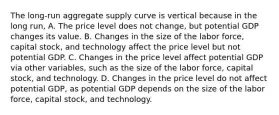 The​ long-run aggregate supply curve is vertical because in the long​ run, A. The price level does not​ change, but potential GDP changes its value. B. Changes in the size of the labor​ force, capital​ stock, and technology affect the price level but not potential GDP. C. Changes in the price level affect potential GDP via other​ variables, such as the size of the labor​ force, capital​ stock, and technology. D. Changes in the price level do not affect potential​ GDP, as potential GDP depends on the size of the labor​ force, capital​ stock, and technology.