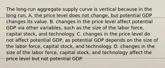 The long-run aggregate supply curve is vertical because in the long run, A. the price level does not change, but potential GDP changes its value. B. changes in the price level affect potential GDP via other variables, such as the size of the labor force, capital stock, and technology. C. changes in the price level do not affect potential GDP, as potential GDP depends on the size of the labor force, capital stock, and technology. D. changes in the size of the labor force, capital stock, and technology affect the price level but not potential GDP.