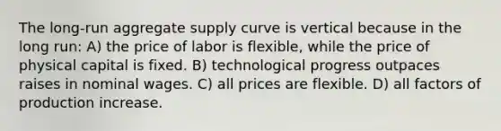 The long-run aggregate supply curve is vertical because in the long run: A) the price of labor is flexible, while the price of physical capital is fixed. B) technological progress outpaces raises in nominal wages. C) all prices are flexible. D) all factors of production increase.