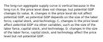 The​ long-run aggregate supply curve is vertical because in the long​ run A. the price level does not​ change, but potential GDP changes its value. B. changes in the price level do not affect potential​ GDP, as potential GDP depends on the size of the labor​ force, capital​ stock, and technology. C. changes in the price level affect potential GDP via other​ variables, such as the size of the labor​ force, capital​ stock, and technology. D. changes in the size of the labor​ force, capital​ stock, and technology affect the price level but not potential GDP.