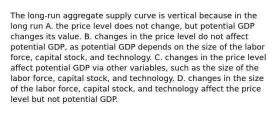 The​ long-run aggregate supply curve is vertical because in the long​ run A. the price level does not​ change, but potential GDP changes its value. B. changes in the price level do not affect potential​ GDP, as potential GDP depends on the size of the labor​ force, capital​ stock, and technology. C. changes in the price level affect potential GDP via other​ variables, such as the size of the labor​ force, capital​ stock, and technology. D. changes in the size of the labor​ force, capital​ stock, and technology affect the price level but not potential GDP.