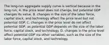 The​ long-run aggregate supply curve is vertical because in the long​ run, A. the price level does not​ change, but potential GDP changes its value. B. changes in the size of the labor​ force, capital​ stock, and technology affect the price level but not potential GDP. C. changes in the price level do not affect potential​ GDP, as potential GDP depends on the size of the labor​ force, capital​ stock, and technology. D. changes in the price level affect potential GDP via other​ variables, such as the size of the labor​ force, capital​ stock, and technology.