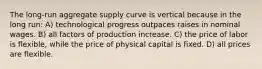 The long-run aggregate supply curve is vertical because in the long run: A) technological progress outpaces raises in nominal wages. B) all factors of production increase. C) the price of labor is flexible, while the price of physical capital is fixed. D) all prices are flexible.