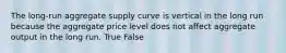 The long-run aggregate supply curve is vertical in the long run because the aggregate price level does not affect aggregate output in the long run. True False